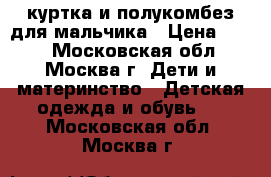 куртка и полукомбез для мальчика › Цена ­ 800 - Московская обл., Москва г. Дети и материнство » Детская одежда и обувь   . Московская обл.,Москва г.